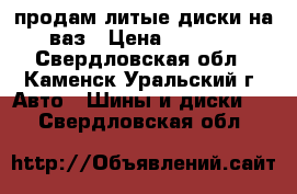 продам литые диски на ваз › Цена ­ 3 600 - Свердловская обл., Каменск-Уральский г. Авто » Шины и диски   . Свердловская обл.